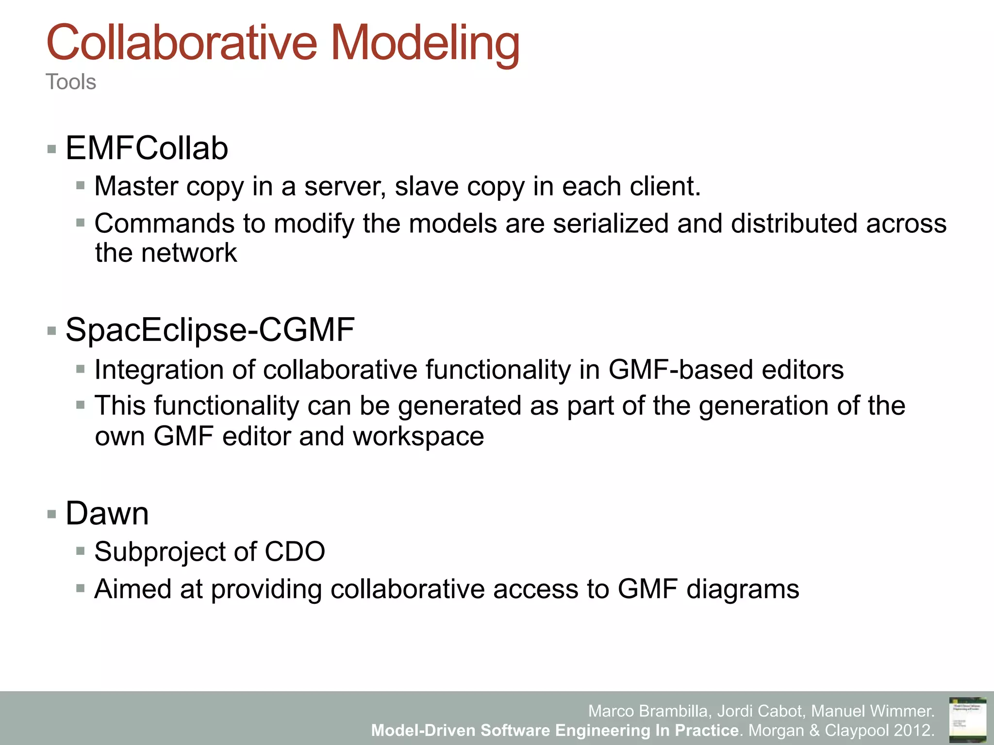 Marco Brambilla, Jordi Cabot, Manuel Wimmer.
Model-Driven Software Engineering In Practice. Morgan & Claypool 2012.
Collaborative Modeling
Tools
§ EMFCollab
§ Master copy in a server, slave copy in each client.
§ Commands to modify the models are serialized and distributed across
the network
§ SpacEclipse-CGMF
§ Integration of collaborative functionality in GMF-based editors
§ This functionality can be generated as part of the generation of the
own GMF editor and workspace
§ Dawn
§ Subproject of CDO
§ Aimed at providing collaborative access to GMF diagrams
 