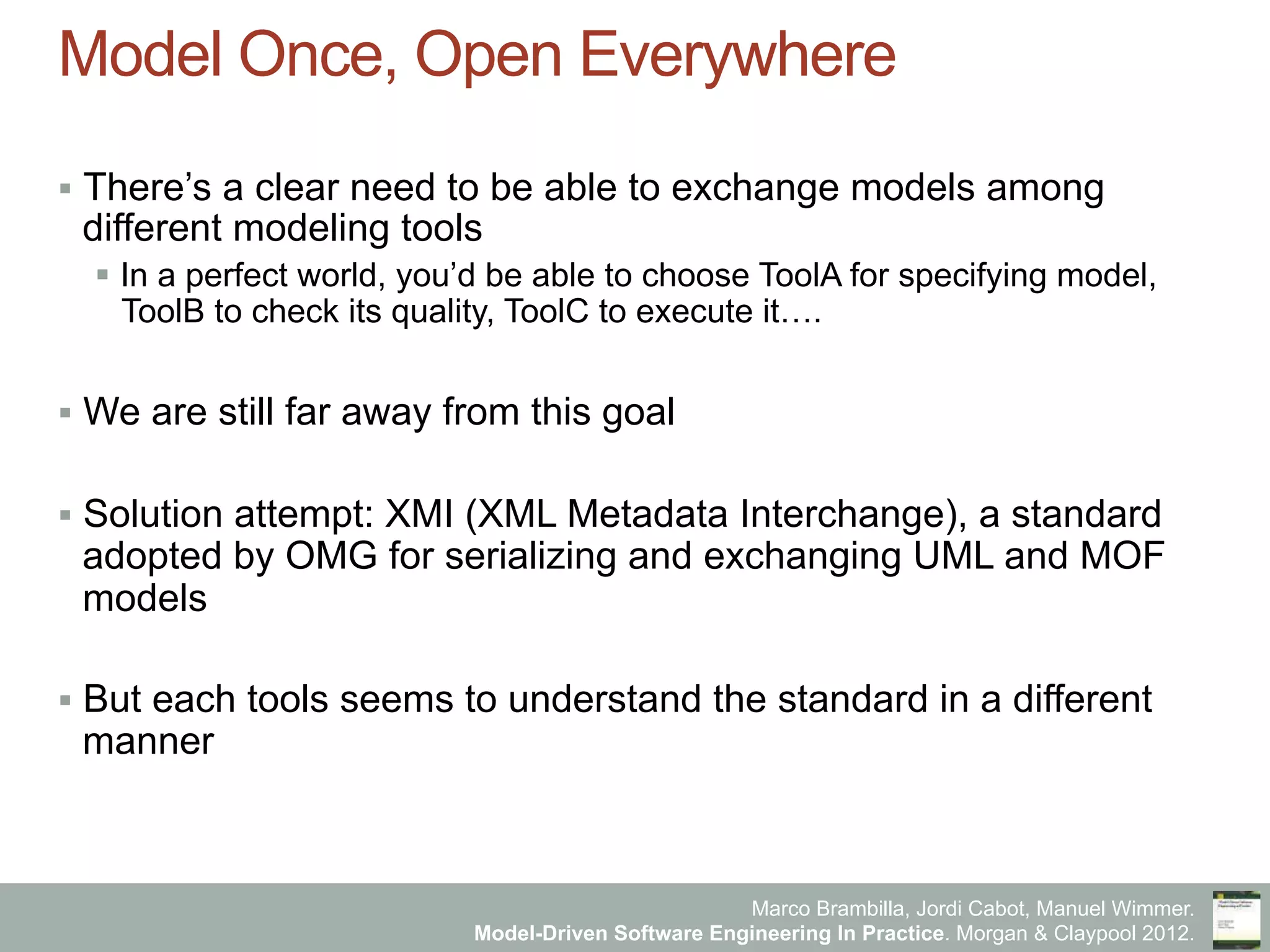 Marco Brambilla, Jordi Cabot, Manuel Wimmer.
Model-Driven Software Engineering In Practice. Morgan & Claypool 2012.
Model Once, Open Everywhere
§  There’s a clear need to be able to exchange models among
different modeling tools
§  In a perfect world, you’d be able to choose ToolA for specifying model,
ToolB to check its quality, ToolC to execute it….
§  We are still far away from this goal
§  Solution attempt: XMI (XML Metadata Interchange), a standard
adopted by OMG for serializing and exchanging UML and MOF
models
§  But each tools seems to understand the standard in a different
manner
 