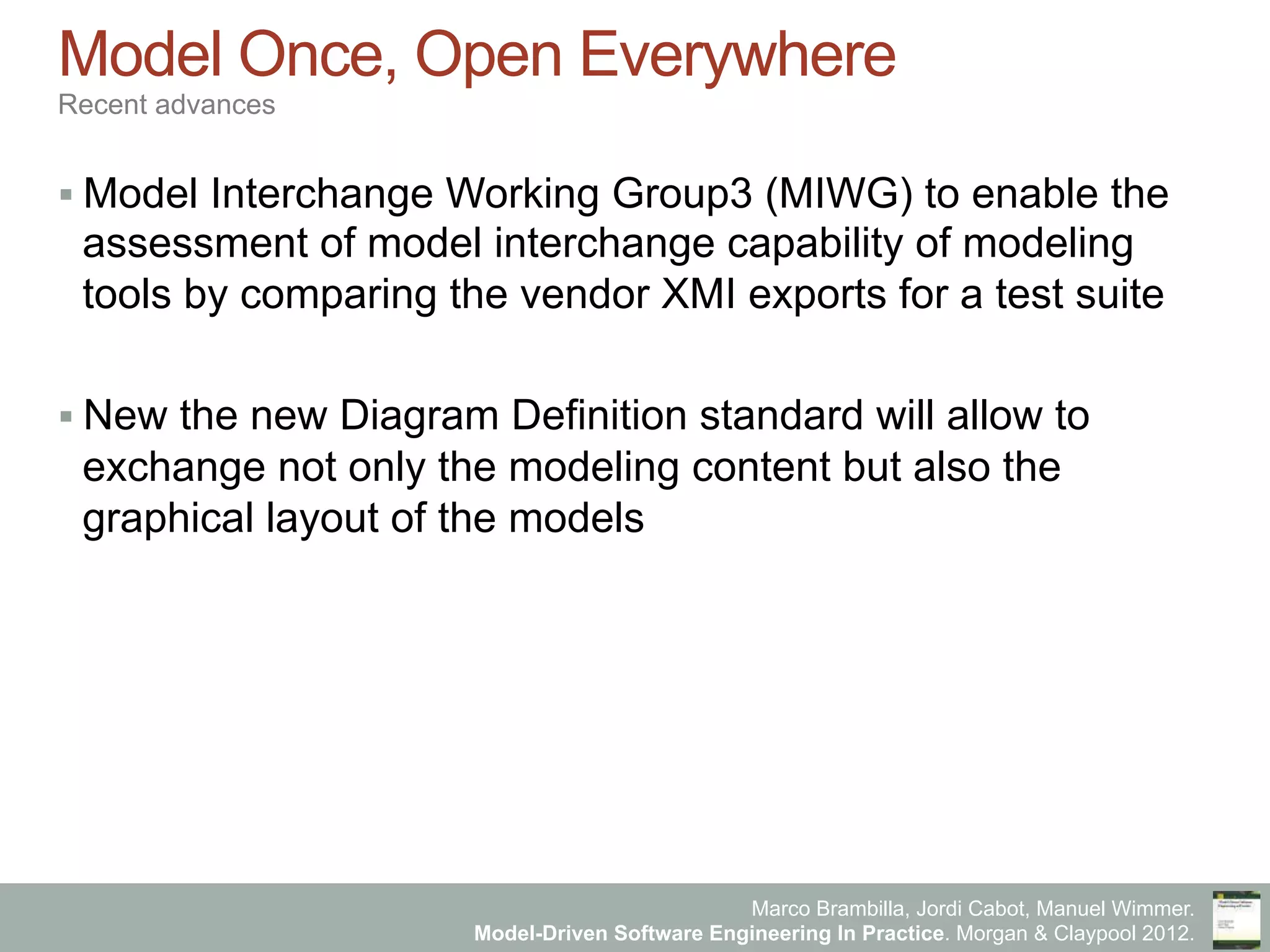 Marco Brambilla, Jordi Cabot, Manuel Wimmer.
Model-Driven Software Engineering In Practice. Morgan & Claypool 2012.
Model Once, Open Everywhere
Recent advances
§ Model Interchange Working Group3 (MIWG) to enable the
assessment of model interchange capability of modeling
tools by comparing the vendor XMI exports for a test suite
§ New the new Diagram Definition standard will allow to
exchange not only the modeling content but also the
graphical layout of the models
 