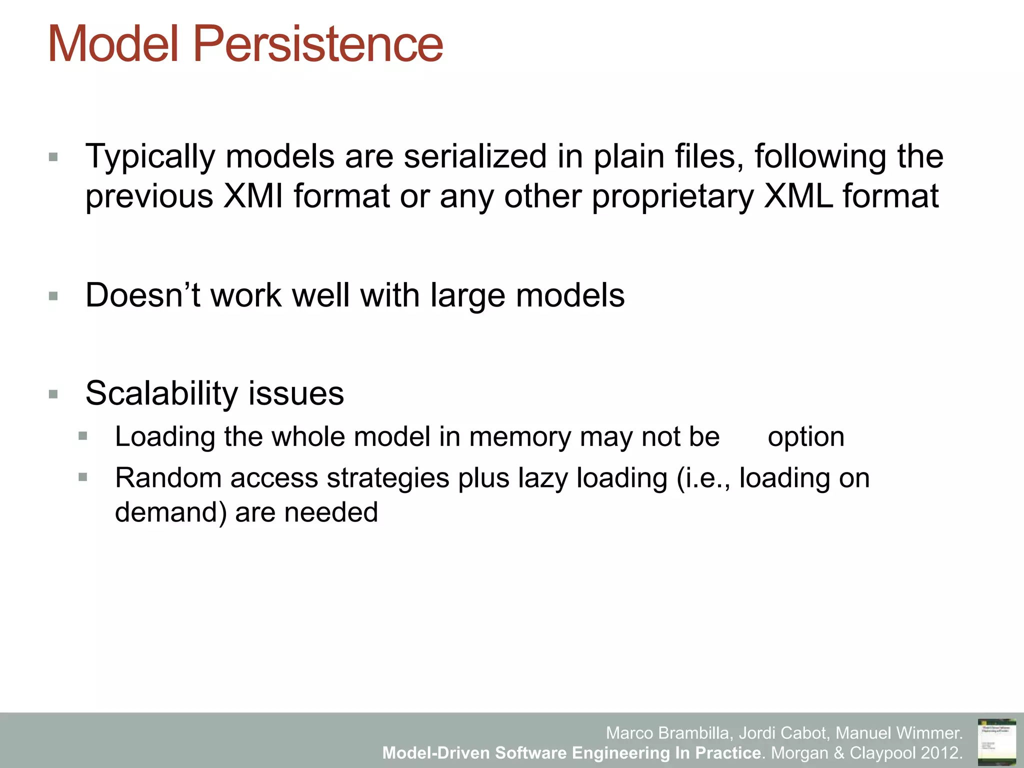 Marco Brambilla, Jordi Cabot, Manuel Wimmer.
Model-Driven Software Engineering In Practice. Morgan & Claypool 2012.
Model Persistence
§  Typically models are serialized in plain files, following the
previous XMI format or any other proprietary XML format
§  Doesn’t work well with large models
§  Scalability issues
§  Loading the whole model in memory may not be an option
§  Random access strategies plus lazy loading (i.e., loading on
demand) are needed
 