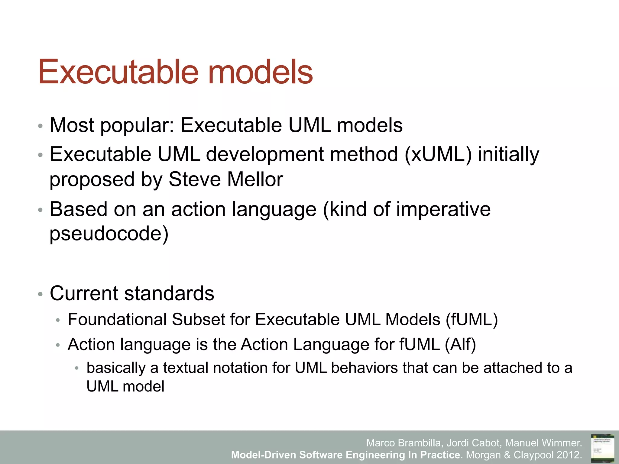 Marco Brambilla, Jordi Cabot, Manuel Wimmer.
Model-Driven Software Engineering In Practice. Morgan & Claypool 2012.
Executable models
•  Most popular: Executable UML models
•  Executable UML development method (xUML) initially
proposed by Steve Mellor
•  Based on an action language (kind of imperative
pseudocode)
•  Current standards
•  Foundational Subset for Executable UML Models (fUML)
•  Action language is the Action Language for fUML (Alf)
•  basically a textual notation for UML behaviors that can be attached to a
UML model
 