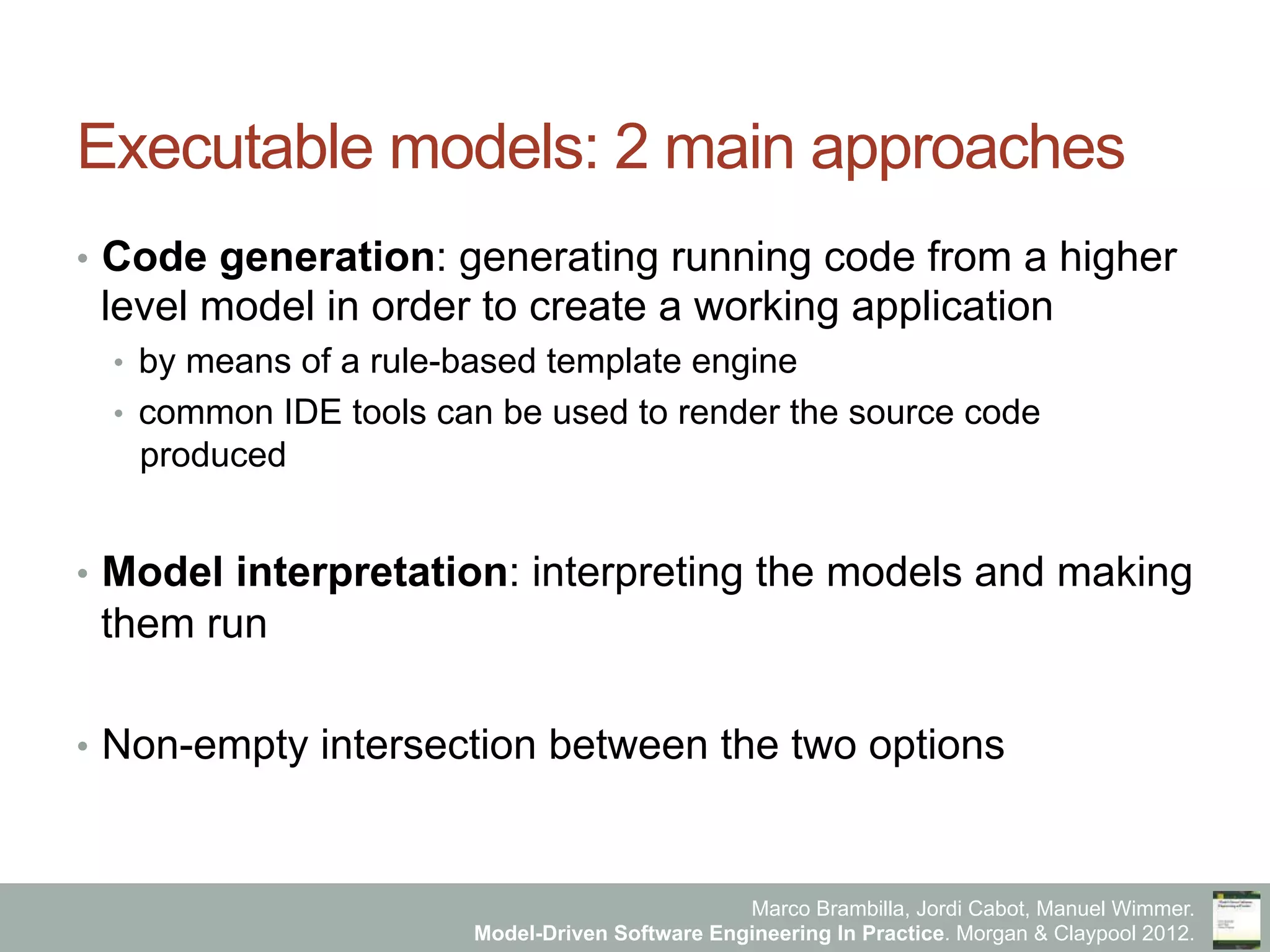 Marco Brambilla, Jordi Cabot, Manuel Wimmer.
Model-Driven Software Engineering In Practice. Morgan & Claypool 2012.
Executable models: 2 main approaches
•  Code generation: generating running code from a higher
level model in order to create a working application
•  by means of a rule-based template engine
•  common IDE tools can be used to render the source code
produced
•  Model interpretation: interpreting the models and making
them run
•  Non-empty intersection between the two options
 