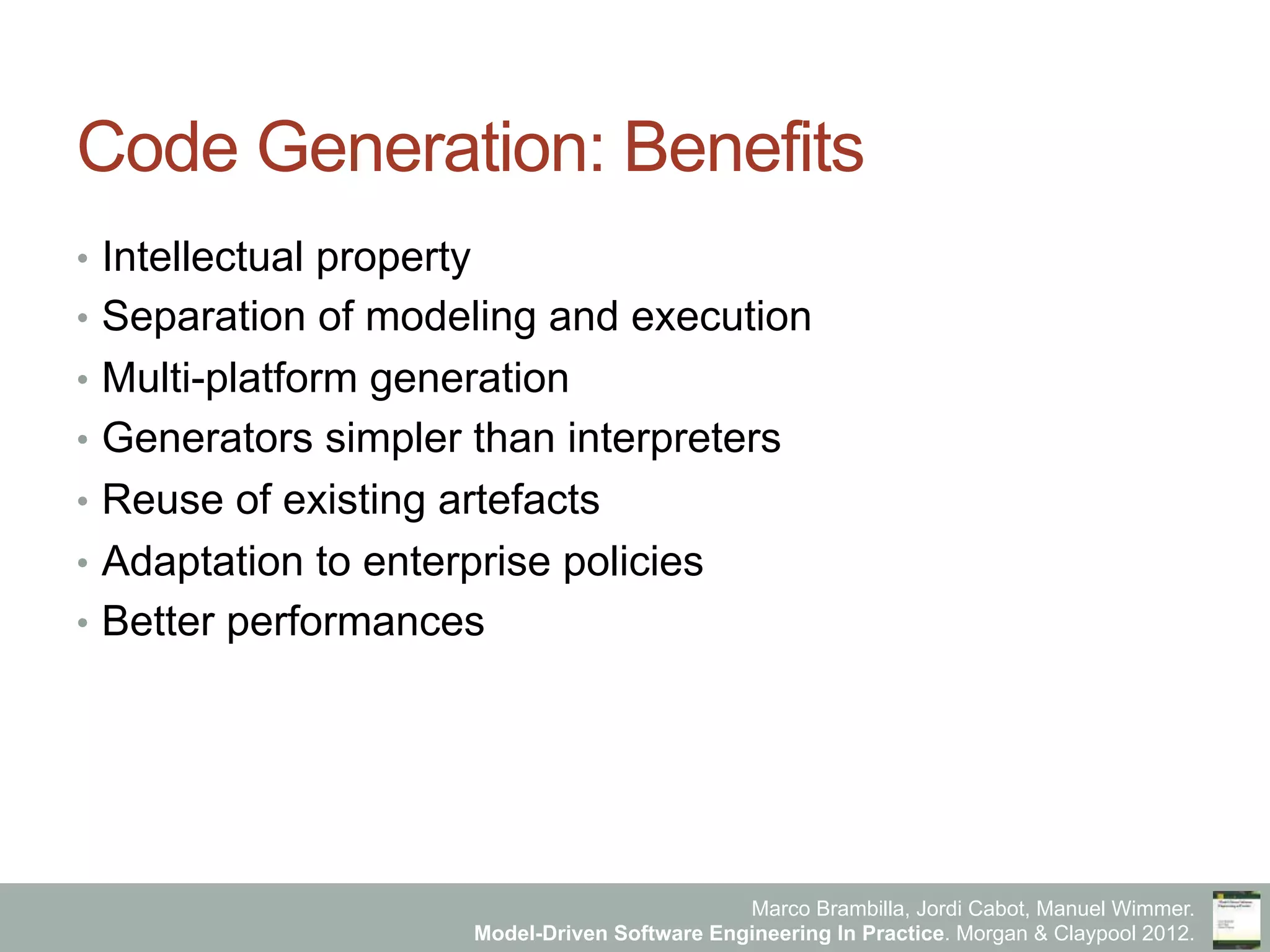 Marco Brambilla, Jordi Cabot, Manuel Wimmer.
Model-Driven Software Engineering In Practice. Morgan & Claypool 2012.
Code Generation: Benefits
•  Intellectual property
•  Separation of modeling and execution
•  Multi-platform generation
•  Generators simpler than interpreters
•  Reuse of existing artefacts
•  Adaptation to enterprise policies
•  Better performances
 