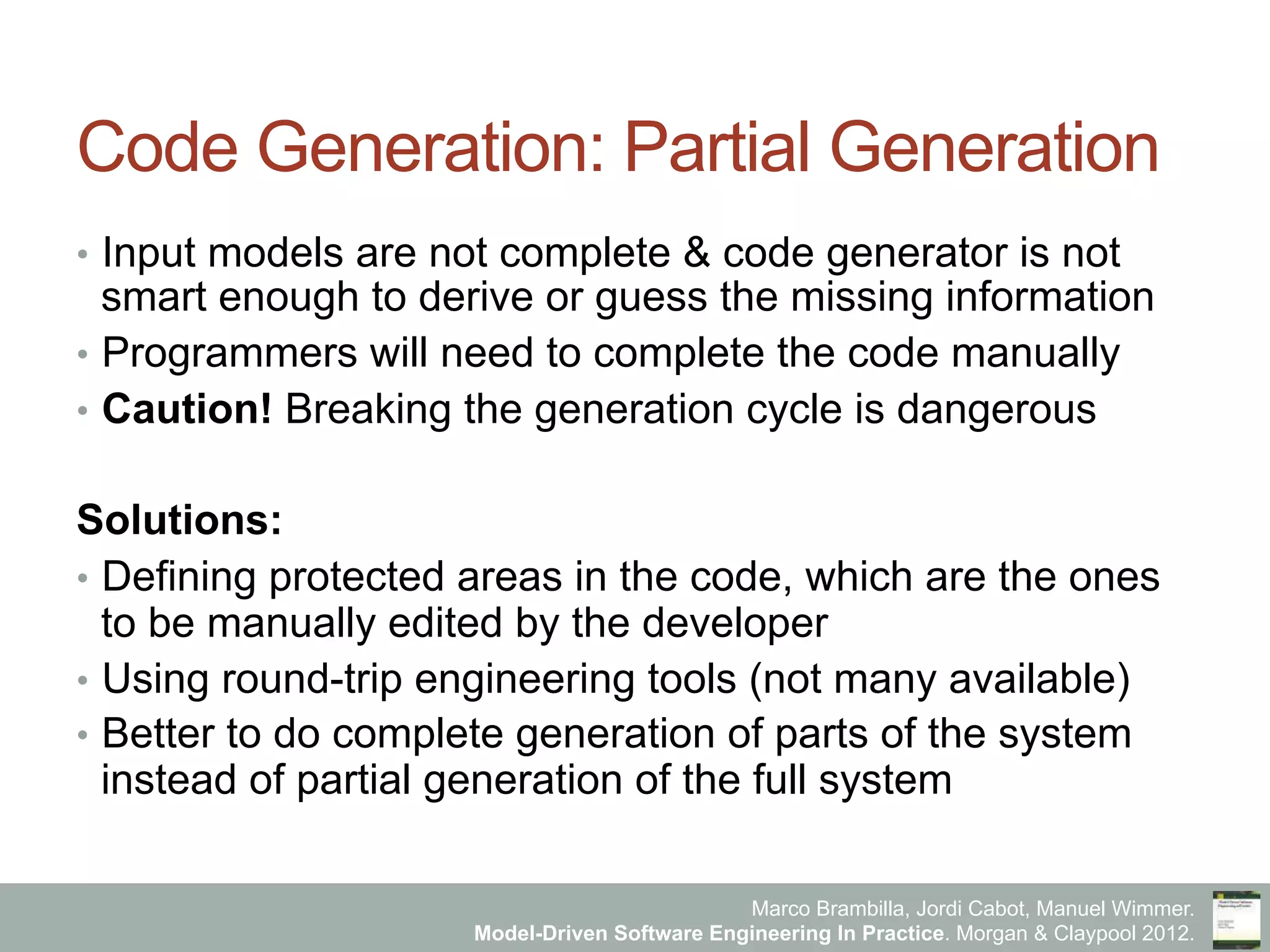 Marco Brambilla, Jordi Cabot, Manuel Wimmer.
Model-Driven Software Engineering In Practice. Morgan & Claypool 2012.
Code Generation: Partial Generation
•  Input models are not complete & code generator is not
smart enough to derive or guess the missing information
•  Programmers will need to complete the code manually
•  Caution! Breaking the generation cycle is dangerous
Solutions:
•  Defining protected areas in the code, which are the ones
to be manually edited by the developer
•  Using round-trip engineering tools (not many available)
•  Better to do complete generation of parts of the system
instead of partial generation of the full system
 