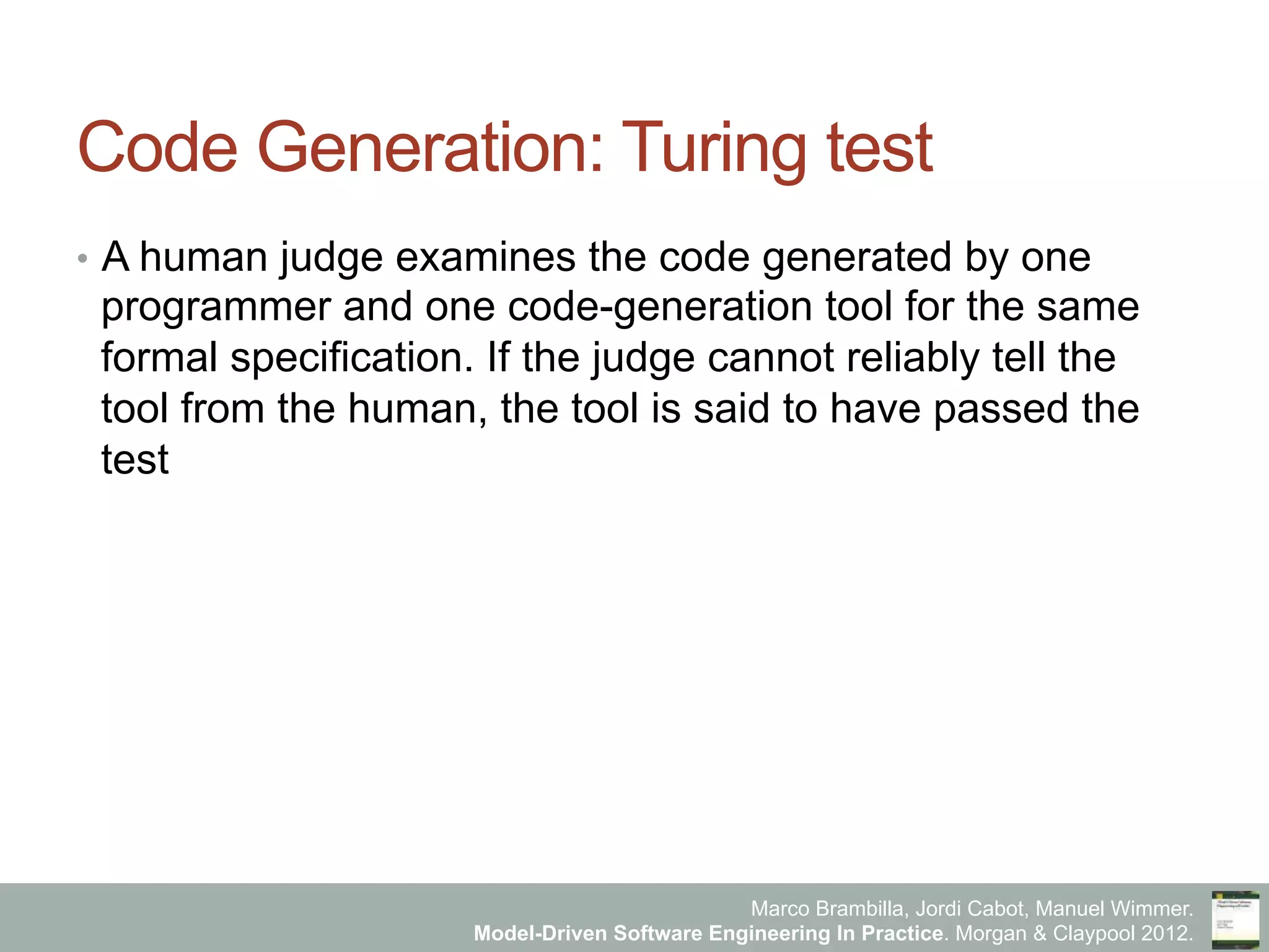 Marco Brambilla, Jordi Cabot, Manuel Wimmer.
Model-Driven Software Engineering In Practice. Morgan & Claypool 2012.
Code Generation: Turing test
•  A human judge examines the code generated by one
programmer and one code-generation tool for the same
formal specification. If the judge cannot reliably tell the
tool from the human, the tool is said to have passed the
test
 