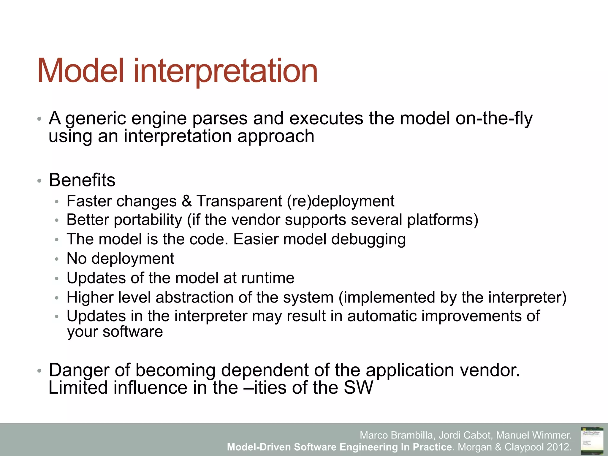 Marco Brambilla, Jordi Cabot, Manuel Wimmer.
Model-Driven Software Engineering In Practice. Morgan & Claypool 2012.
Model interpretation
•  A generic engine parses and executes the model on-the-fly
using an interpretation approach
•  Benefits
•  Faster changes & Transparent (re)deployment
•  Better portability (if the vendor supports several platforms)
•  The model is the code. Easier model debugging
•  No deployment
•  Updates of the model at runtime
•  Higher level abstraction of the system (implemented by the interpreter)
•  Updates in the interpreter may result in automatic improvements of
your software
•  Danger of becoming dependent of the application vendor.
Limited influence in the –ities of the SW
 