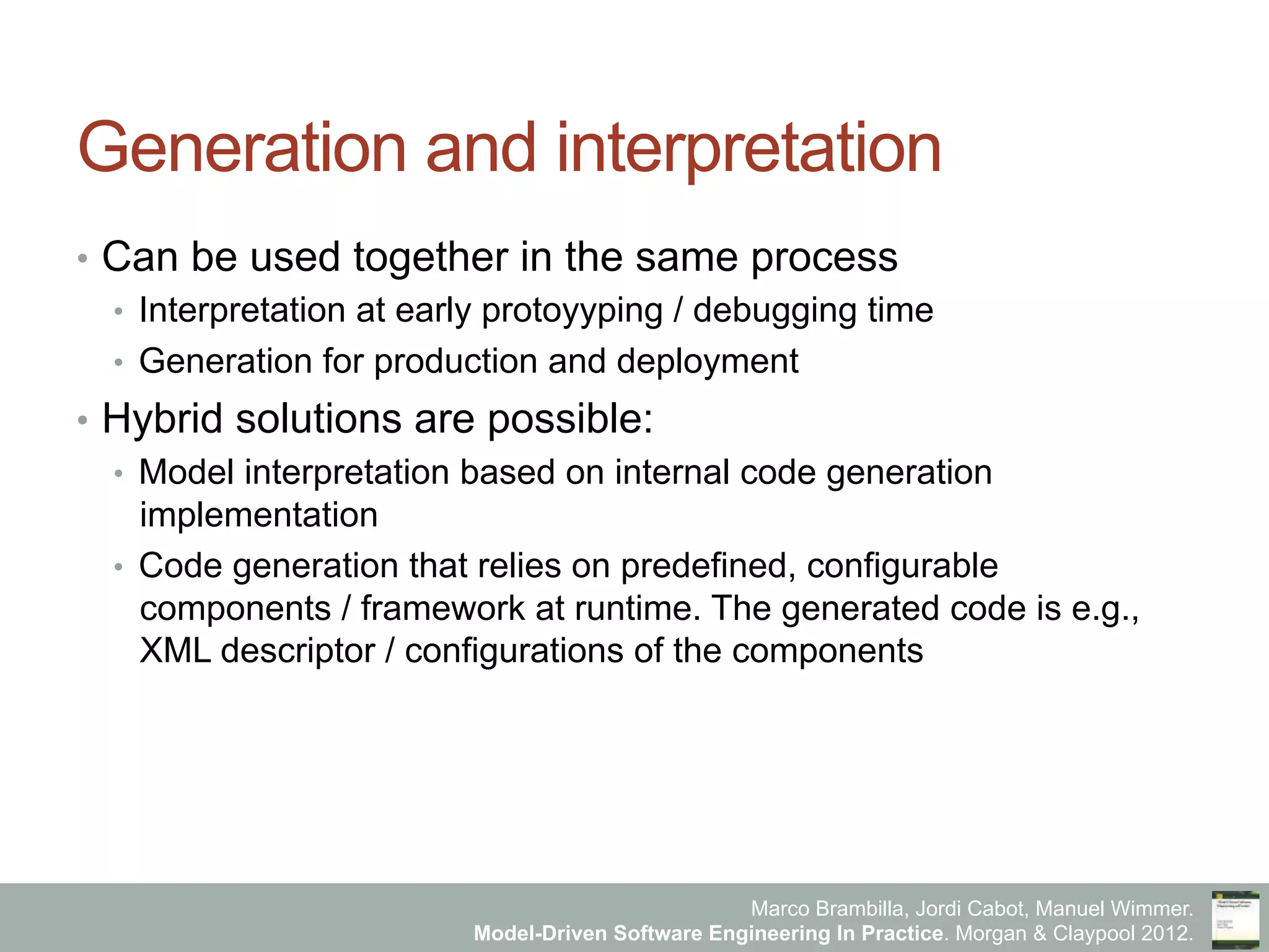 Marco Brambilla, Jordi Cabot, Manuel Wimmer.
Model-Driven Software Engineering In Practice. Morgan & Claypool 2012.
Generation and interpretation
•  Can be used together in the same process
•  Interpretation at early protoyyping / debugging time
•  Generation for production and deployment
•  Hybrid solutions are possible:
•  Model interpretation based on internal code generation
implementation
•  Code generation that relies on predefined, configurable
components / framework at runtime. The generated code is e.g.,
XML descriptor / configurations of the components
 