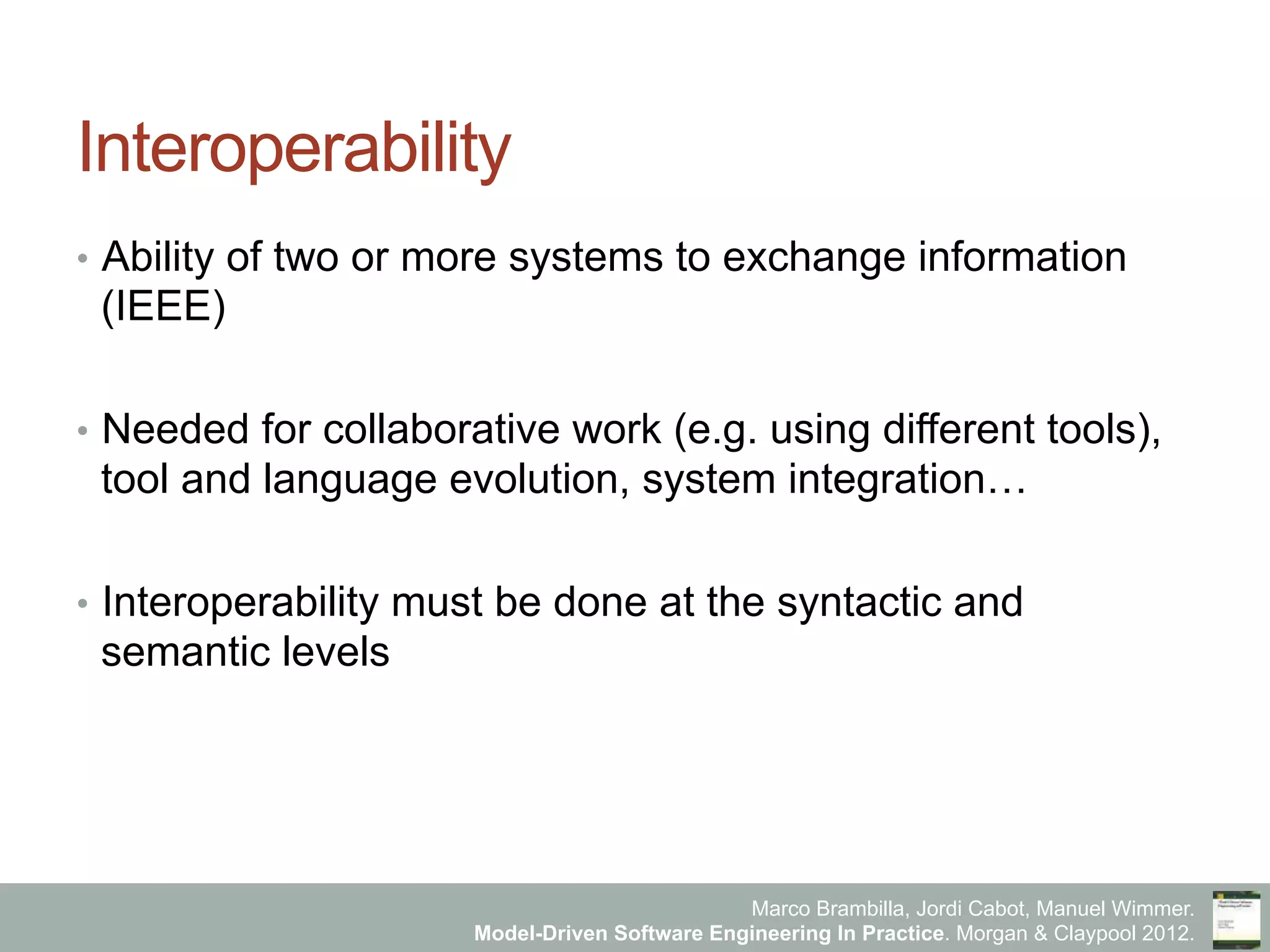 Marco Brambilla, Jordi Cabot, Manuel Wimmer.
Model-Driven Software Engineering In Practice. Morgan & Claypool 2012.
Interoperability
•  Ability of two or more systems to exchange information
(IEEE)
•  Needed for collaborative work (e.g. using different tools),
tool and language evolution, system integration…
•  Interoperability must be done at the syntactic and
semantic levels
 