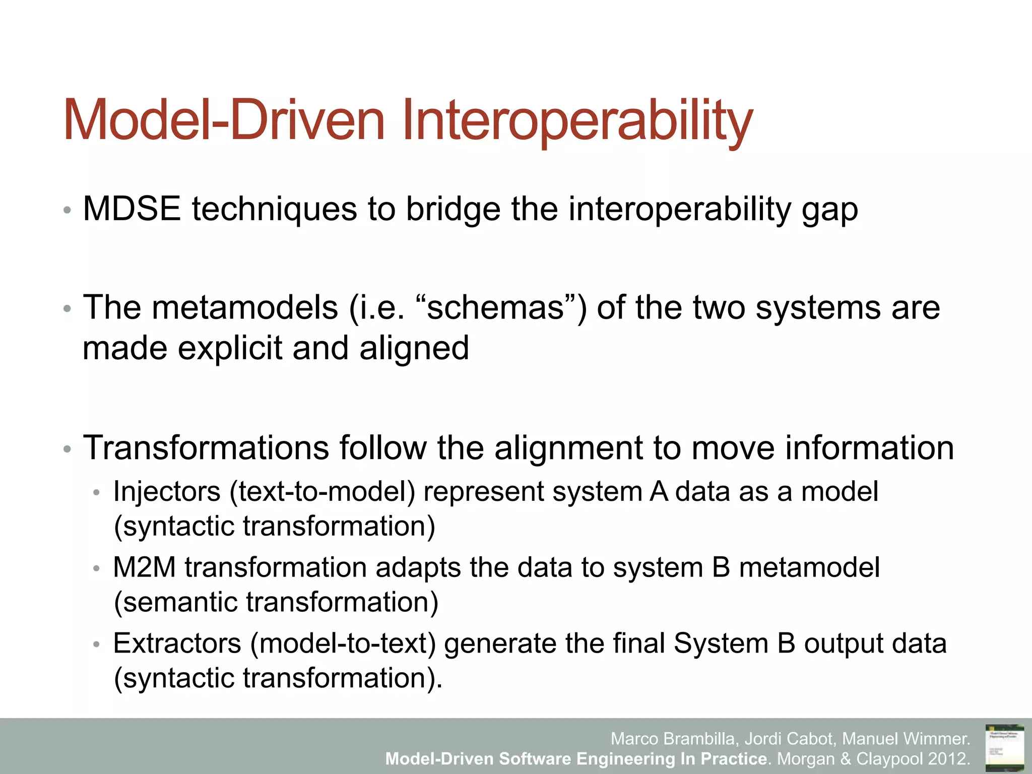 Marco Brambilla, Jordi Cabot, Manuel Wimmer.
Model-Driven Software Engineering In Practice. Morgan & Claypool 2012.
Model-Driven Interoperability
•  MDSE techniques to bridge the interoperability gap
•  The metamodels (i.e. “schemas”) of the two systems are
made explicit and aligned
•  Transformations follow the alignment to move information
•  Injectors (text-to-model) represent system A data as a model
(syntactic transformation)
•  M2M transformation adapts the data to system B metamodel
(semantic transformation)
•  Extractors (model-to-text) generate the final System B output data
(syntactic transformation).
 