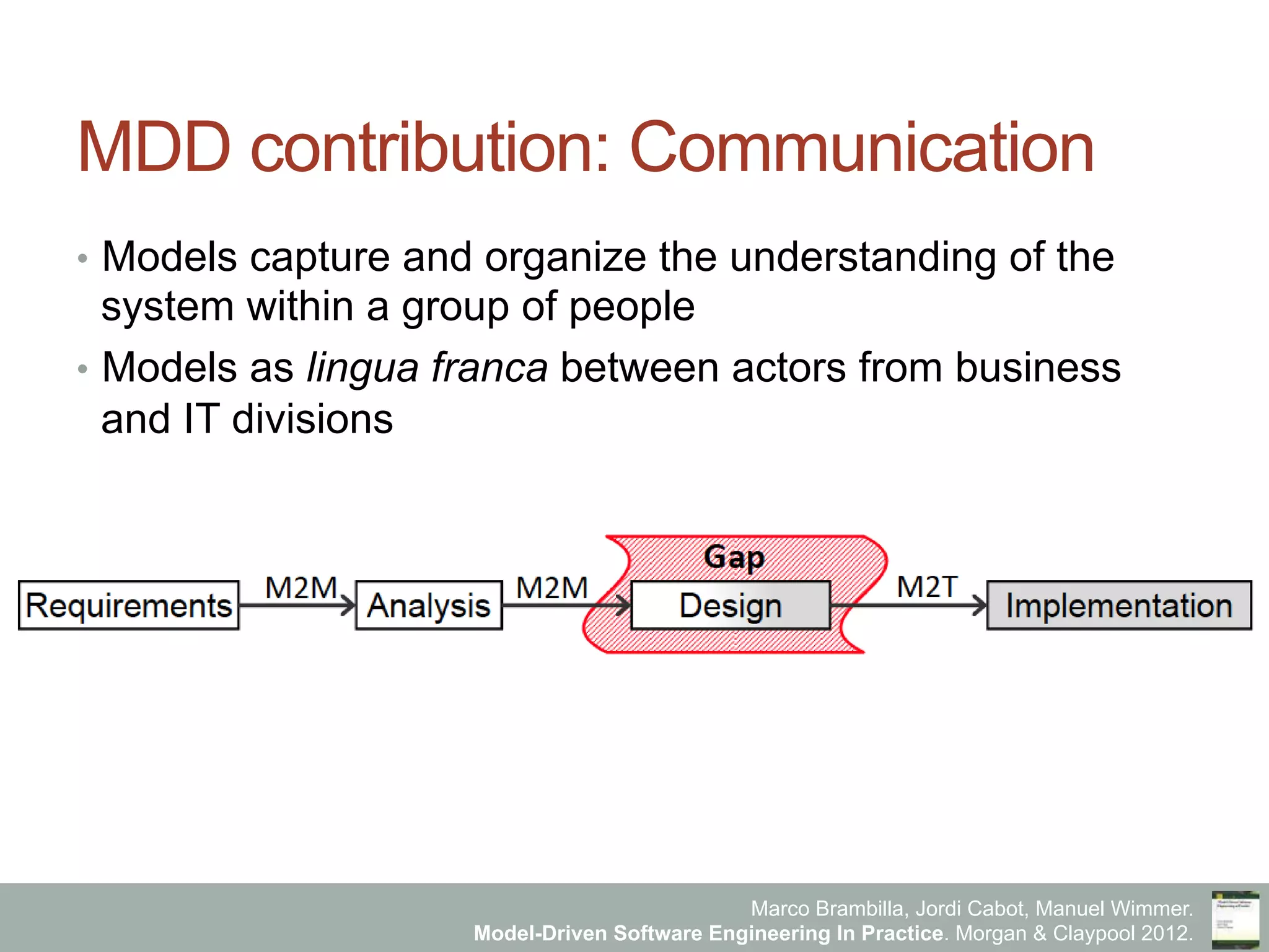 Marco Brambilla, Jordi Cabot, Manuel Wimmer.
Model-Driven Software Engineering In Practice. Morgan & Claypool 2012.
MDD contribution: Communication
•  Models capture and organize the understanding of the
system within a group of people
•  Models as lingua franca between actors from business
and IT divisions
Requirements ImplementationAnalysis Design
M2M M2M M2T
 