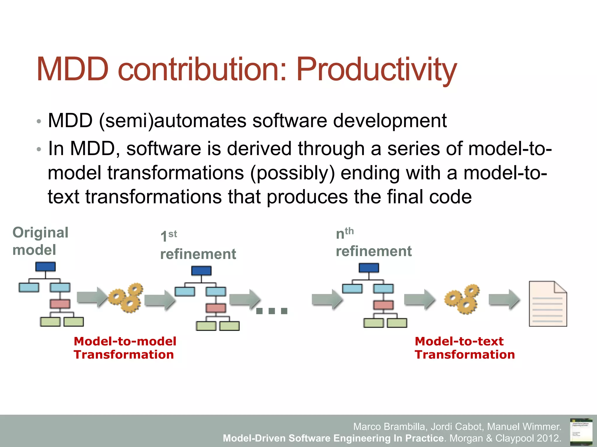 Marco Brambilla, Jordi Cabot, Manuel Wimmer.
Model-Driven Software Engineering In Practice. Morgan & Claypool 2012.
MDD contribution: Productivity
•  MDD (semi)automates software development
•  In MDD, software is derived through a series of model-to-
model transformations (possibly) ending with a model-to-
text transformations that produces the final code
Original
model
1st
refinement
nth
refinement
Model-to-model
Transformation
Model-to-text
Transformation
...
 