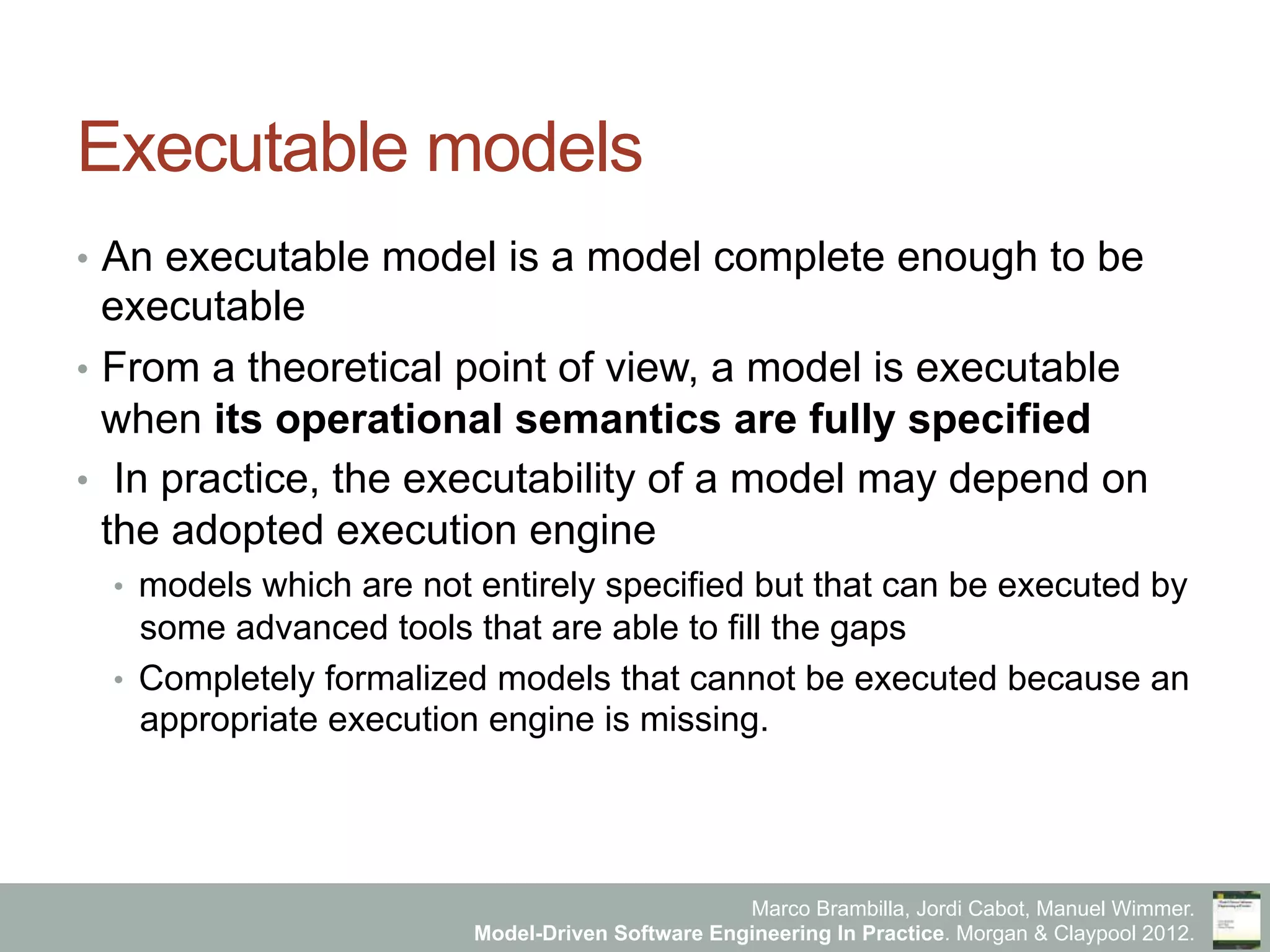 Marco Brambilla, Jordi Cabot, Manuel Wimmer.
Model-Driven Software Engineering In Practice. Morgan & Claypool 2012.
Executable models
•  An executable model is a model complete enough to be
executable
•  From a theoretical point of view, a model is executable
when its operational semantics are fully specified
•  In practice, the executability of a model may depend on
the adopted execution engine
•  models which are not entirely specified but that can be executed by
some advanced tools that are able to fill the gaps
•  Completely formalized models that cannot be executed because an
appropriate execution engine is missing.
 