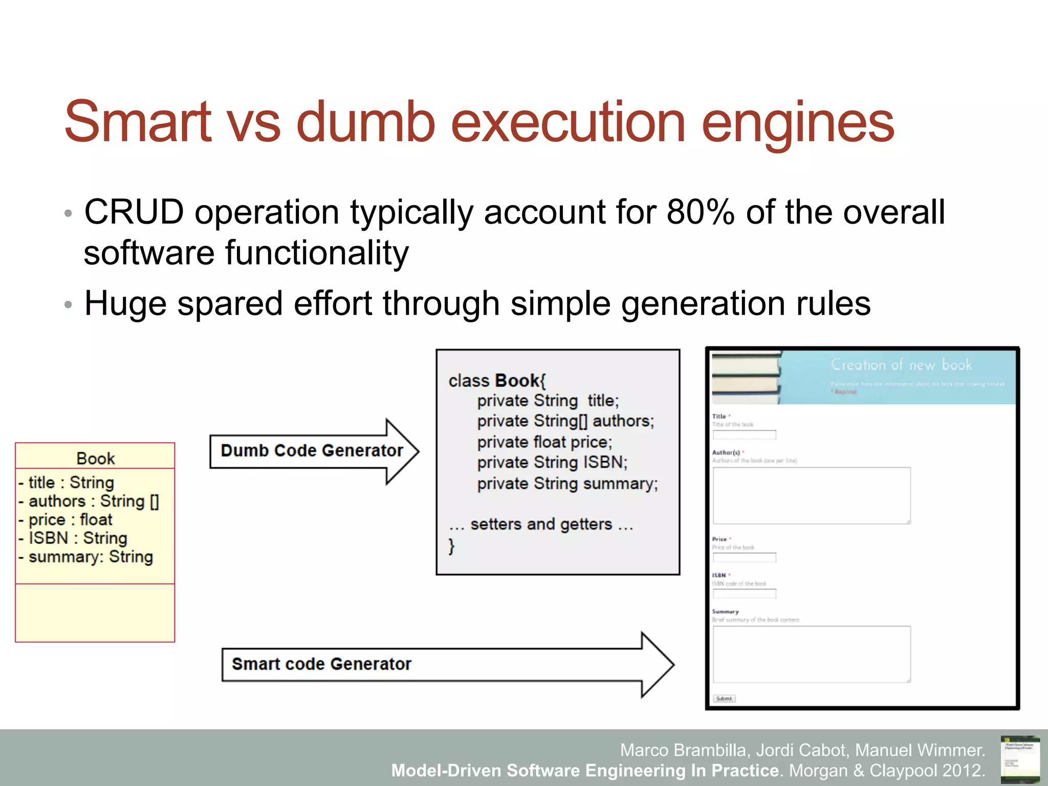 Marco Brambilla, Jordi Cabot, Manuel Wimmer.
Model-Driven Software Engineering In Practice. Morgan & Claypool 2012.
Smart vs dumb execution engines
•  CRUD operation typically account for 80% of the overall
software functionality
•  Huge spared effort through simple generation rules
 