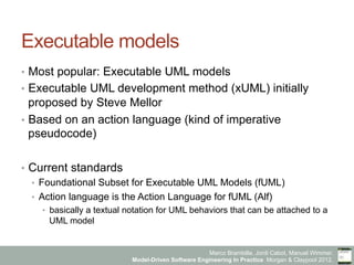 Marco Brambilla, Jordi Cabot, Manuel Wimmer.
Model-Driven Software Engineering In Practice. Morgan & Claypool 2012.
Executable models
•  Most popular: Executable UML models
•  Executable UML development method (xUML) initially
proposed by Steve Mellor
•  Based on an action language (kind of imperative
pseudocode)
•  Current standards
•  Foundational Subset for Executable UML Models (fUML)
•  Action language is the Action Language for fUML (Alf)
•  basically a textual notation for UML behaviors that can be attached to a
UML model
 