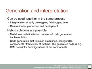 Marco Brambilla, Jordi Cabot, Manuel Wimmer.
Model-Driven Software Engineering In Practice. Morgan & Claypool 2012.
Generation and interpretation
•  Can be used together in the same process
•  Interpretation at early protoyyping / debugging time
•  Generation for production and deployment
•  Hybrid solutions are possible:
•  Model interpretation based on internal code generation
implementation
•  Code generation that relies on predefined, configurable
components / framework at runtime. The generated code is e.g.,
XML descriptor / configurations of the components
 