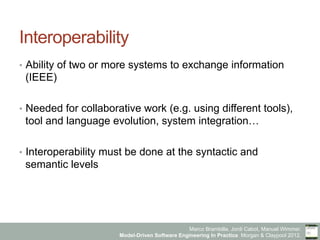 Marco Brambilla, Jordi Cabot, Manuel Wimmer.
Model-Driven Software Engineering In Practice. Morgan & Claypool 2012.
Interoperability
•  Ability of two or more systems to exchange information
(IEEE)
•  Needed for collaborative work (e.g. using different tools),
tool and language evolution, system integration…
•  Interoperability must be done at the syntactic and
semantic levels
 