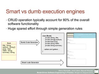 Marco Brambilla, Jordi Cabot, Manuel Wimmer.
Model-Driven Software Engineering In Practice. Morgan & Claypool 2012.
Smart vs dumb execution engines
•  CRUD operation typically account for 80% of the overall
software functionality
•  Huge spared effort through simple generation rules
 