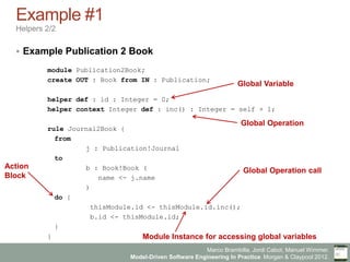 Marco Brambilla, Jordi Cabot, Manuel Wimmer.
Model-Driven Software Engineering In Practice. Morgan & Claypool 2012.
Example #1
Helpers 2/2
§  Example Publication 2 Book
module Publication2Book;
create OUT : Book from IN : Publication;
helper def : id : Integer = 0;
helper context Integer def : inc() : Integer = self + 1;
rule Journal2Book {
from
j : Publication!Journal
to
b : Book!Book (
name <- j.name
)
do {
thisModule.id <- thisModule.id.inc();
b.id <- thisModule.id;
}
}
Action
Block
Global Variable
Global Operation
Module Instance for accessing global variables
Global Operation call
 
