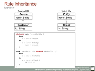 Marco Brambilla, Jordi Cabot, Manuel Wimmer.
Model-Driven Software Engineering In Practice. Morgan & Claypool 2012.
Rule inheritance
Example #1
Person
name: String
Entity
name: String
Customer
id: String
Client
id: String
abstract rule Person2Entity {
from
p : source!Person
to
e : target!Entity(
name <- p.name
)
}
rule Customer2Client extends Person2Entity{
from
p : source!Customer
to
e : target!Client (
id <- p.id
)
}
Source MM Target MM
 