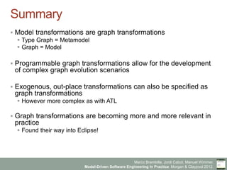 Marco Brambilla, Jordi Cabot, Manuel Wimmer.
Model-Driven Software Engineering In Practice. Morgan  Claypool 2012.
Summary
§  Model transformations are graph transformations
§  Type Graph = Metamodel
§  Graph = Model
§  Programmable graph transformations allow for the development
of complex graph evolution scenarios
§  Exogenous, out-place transformations can also be specified as
graph transformations
§  However more complex as with ATL
§  Graph transformations are becoming more and more relevant in
practice
§  Found their way into Eclipse!
 