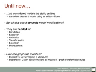 Marco Brambilla, Jordi Cabot, Manuel Wimmer.
Model-Driven Software Engineering In Practice. Morgan  Claypool 2012.
Until now…
§  …we considered models as static entities
§  A modeler creates a model using an editor – Done!
§  But what is about dynamic model modifications?
§  They are needed for
§  Simulation
§  Execution
§  Animation
§  Transformation
§  Extension
§  Improvement
§  …
§  How can graphs be modified?
§  Imperative: Java Program + Model API
§  Declarative: Graph transformations by means of graph transformation rules
 