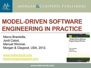 Marco Brambilla, Jordi Cabot, Manuel Wimmer.
Model-Driven Software Engineering In Practice. Morgan  Claypool 2012.
Teaching material for the book
Model-Driven Software Engineering in Practice
by Marco Brambilla, Jordi Cabot, Manuel Wimmer.
Morgan  Claypool, USA, 2012.
Copyright © 2012 Brambilla, Cabot, Wimmer.
www.mdse-book.com
MODEL-DRIVEN SOFTWARE
ENGINEERING IN PRACTICE
Marco Brambilla,
Jordi Cabot,
Manuel Wimmer.
Morgan  Claypool, USA, 2012.
www.mdse-book.com
www.morganclaypool.com
 