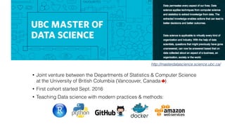 http://masterdatascience.science.ubc.ca/
• Joint venture between the Departments of Statistics & Computer Science 
at the University of British Columbia (Vancouver, Canada ) 
• First cohort started Sept. 2016  
• Teaching Data science with modern practices & methods:
 