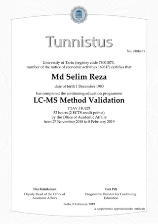 University of Tartu (registry code 74001073,
number of the notice of economic activities 169617) certifies that
Md Selim Reza
date of birth 1 December 1980
has completed the continuing education programme
LC-MS Method Validation
P2AV.TK.829
52 hours (2 ECTS credit points)
by the Office of Academic Affairs
from 27 November 2018 to 8 February 2019
A supplement is appended to the certificate
Tartu, 8 February 2019
Deputy Head of the Office of
Academic Affairs
Programme Director for Continuing
Education
Tiia Ristolainen Esta Pilt
No. 01816-19
 