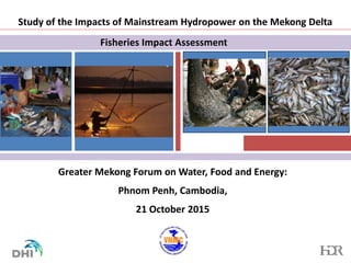 Study of the Impacts of Mainstream Hydropower on the Mekong Delta
Greater Mekong Forum on Water, Food and Energy:
Phnom Penh, Cambodia,
21 October 2015
Fisheries Impact Assessment
INSERT
PHOTOS
HERE
INSERT
PHOTOS
HERE
 