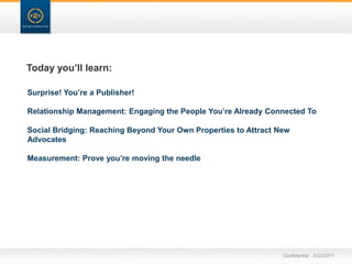 Today you’ll learn:Surprise! You’re a Publisher!Relationship Management: Engaging the People You’re Already Connected ToSocial Bridging: Reaching Beyond Your Own Properties to Attract New AdvocatesMeasurement: Prove you’re moving the needleConfidential   3/22/11
