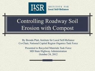 Controlling Roadway Soil
 Erosion with Compost
  By Brenda Platt, Institute for Local Self-Reliance
Co-Chair, National Capital Region Organics Task Force
     Presented to Recycled Materials Task Force
         MD State Highway Administration
                  October 24, 2012
 