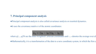Analysis of MD Simulation
7. Principal component analysis
●Principal component analysis is also called covariance analysis or essential dynamics.
●It uses the covariance matrix σ of the atomic coordinates:
where q1,...,q3N are the mass-weighted Cartesian coordinates and ‹...› denotes the average over all
●Mathematically, it is a transformation of the data to a new coordinate system, in which the first co
 