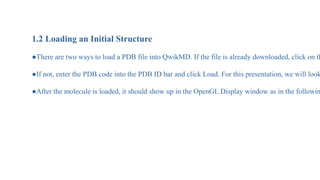 1.2 Loading an Initial Structure
●There are two ways to load a PDB file into QwikMD. If the file is already downloaded, click on th
●If not, enter the PDB code into the PDB ID bar and click Load. For this presentation, we will look
●After the molecule is loaded, it should show up in the OpenGL Display window as in the followin
 
