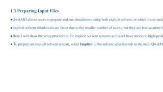1.3 Preparing Input Files
●QwikMD allows users to prepare and run simulations using both explicit solvent, in which water mole
●Implicit solvent simulations are faster due to the smaller number of atoms, but they are less accurate th
●Here I will show the setup procedures for implicit solvent systems as I don’t have access to high-perfo
● To prepare an implicit solvent system, select Implicit in the solvent selection tab in the main QwikMD
 