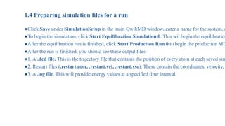 1.4 Preparing simulation files for a run
●Click Save under SimulationSetup in the main QwikMD window, enter a name for the system, a
●To begin the simulation, click Start Equilibration Simulation 0. This wil begin the equilibration
●After the equilibration run is finished, click Start Production Run 0 to begin the production MD
●After the run is finished, you should see these output files:
●1. A .dcd file. This is the trajectory file that contains the position of every atom at each saved sim
●2. Restart files (.restart.coor, .restart.vel, .restart.xsc). These contain the coordinates, velocity,
●3. A .log file. This will provide energy values at a specified time interval.
 