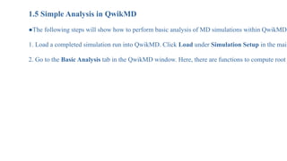 1.5 Simple Analysis in QwikMD
●The following steps will show how to perform basic analysis of MD simulations within QwikMD.
1. Load a completed simulation run into QwikMD. Click Load under Simulation Setup in the main
2. Go to the Basic Analysis tab in the QwikMD window. Here, there are functions to compute root
 