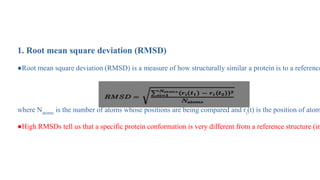 Analysis of MD Simulation
1. Root mean square deviation (RMSD)
●Root mean square deviation (RMSD) is a measure of how structurally similar a protein is to a reference
where Natoms is the number of atoms whose positions are being compared and ri(t) is the position of atom
●High RMSDs tell us that a specific protein conformation is very different from a reference structure (in
 