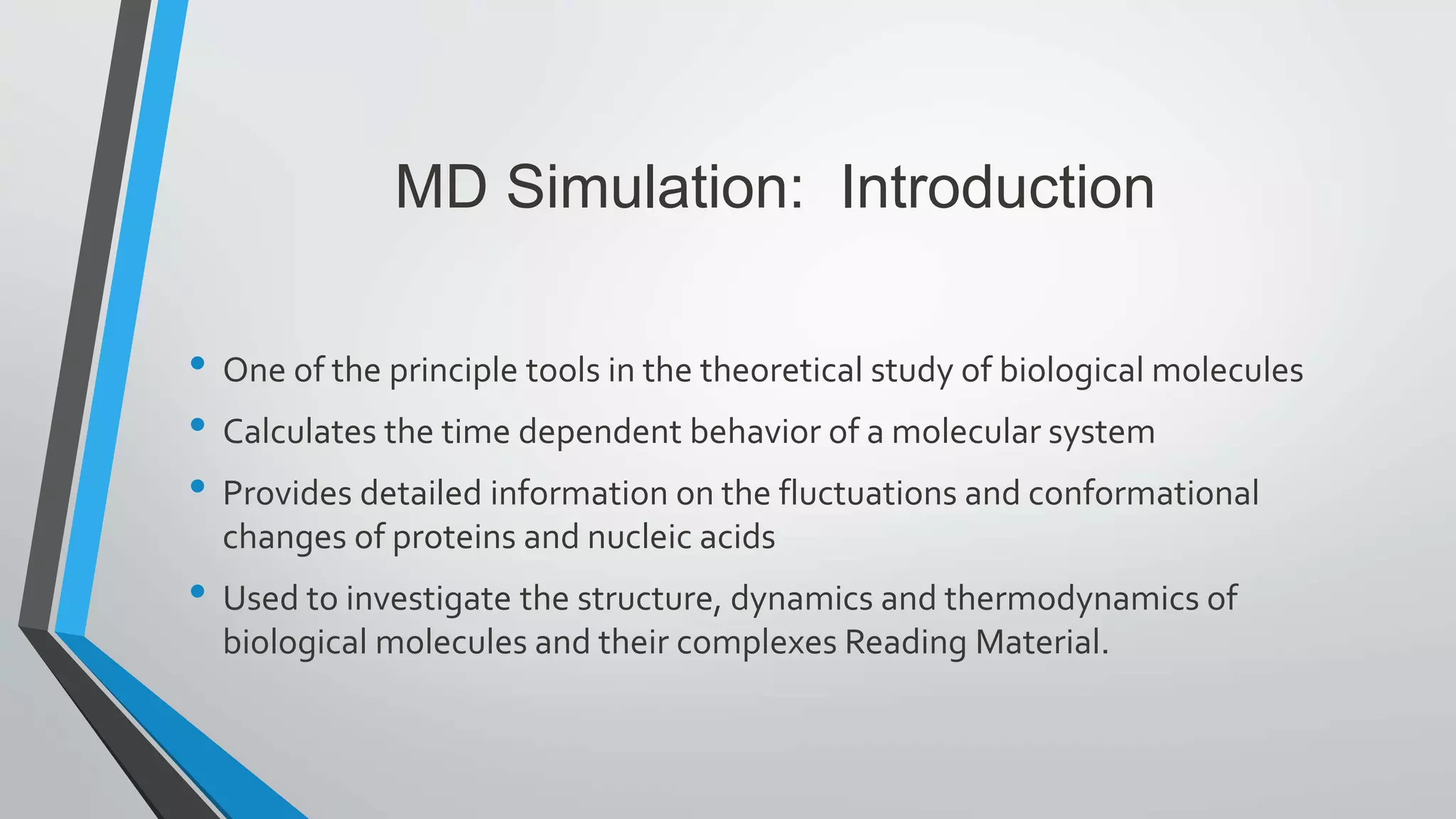 MD Simulation: Introduction
• One of the principle tools in the theoretical study of biological molecules
• Calculates the time dependent behavior of a molecular system
• Provides detailed information on the fluctuations and conformational
changes of proteins and nucleic acids
• Used to investigate the structure, dynamics and thermodynamics of
biological molecules and their complexes Reading Material.
 