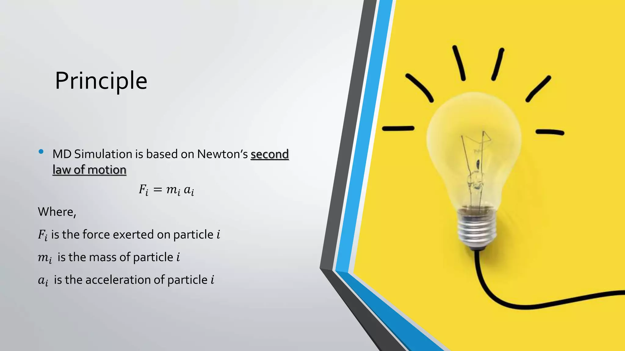 Principle
• MD Simulation is based on Newton’s second
law of motion
𝐹𝑖 = 𝑚𝑖 𝑎𝑖
Where,
𝐹𝑖 is the force exerted on particle 𝑖
𝑚𝑖 is the mass of particle 𝑖
𝑎𝑖 is the acceleration of particle 𝑖
 