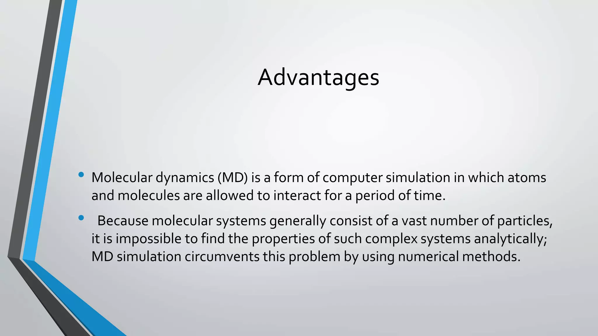Advantages
• Molecular dynamics (MD) is a form of computer simulation in which atoms
and molecules are allowed to interact for a period of time.
• Because molecular systems generally consist of a vast number of particles,
it is impossible to find the properties of such complex systems analytically;
MD simulation circumvents this problem by using numerical methods.
 