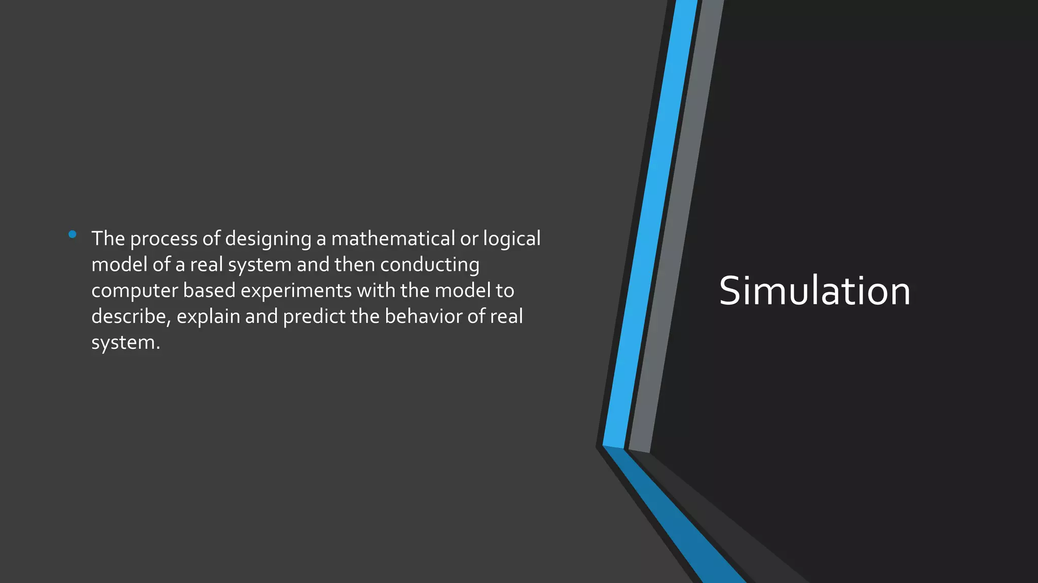 Simulation
• The process of designing a mathematical or logical
model of a real system and then conducting
computer based experiments with the model to
describe, explain and predict the behavior of real
system.
 