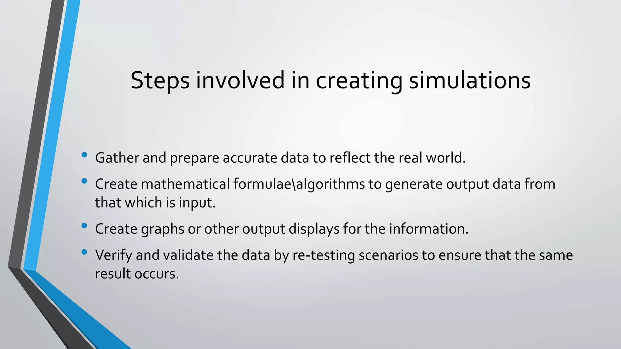 Steps involved in creating simulations
• Gather and prepare accurate data to reflect the real world.
• Create mathematical formulaealgorithms to generate output data from
that which is input.
• Create graphs or other output displays for the information.
• Verify and validate the data by re-testing scenarios to ensure that the same
result occurs.
 