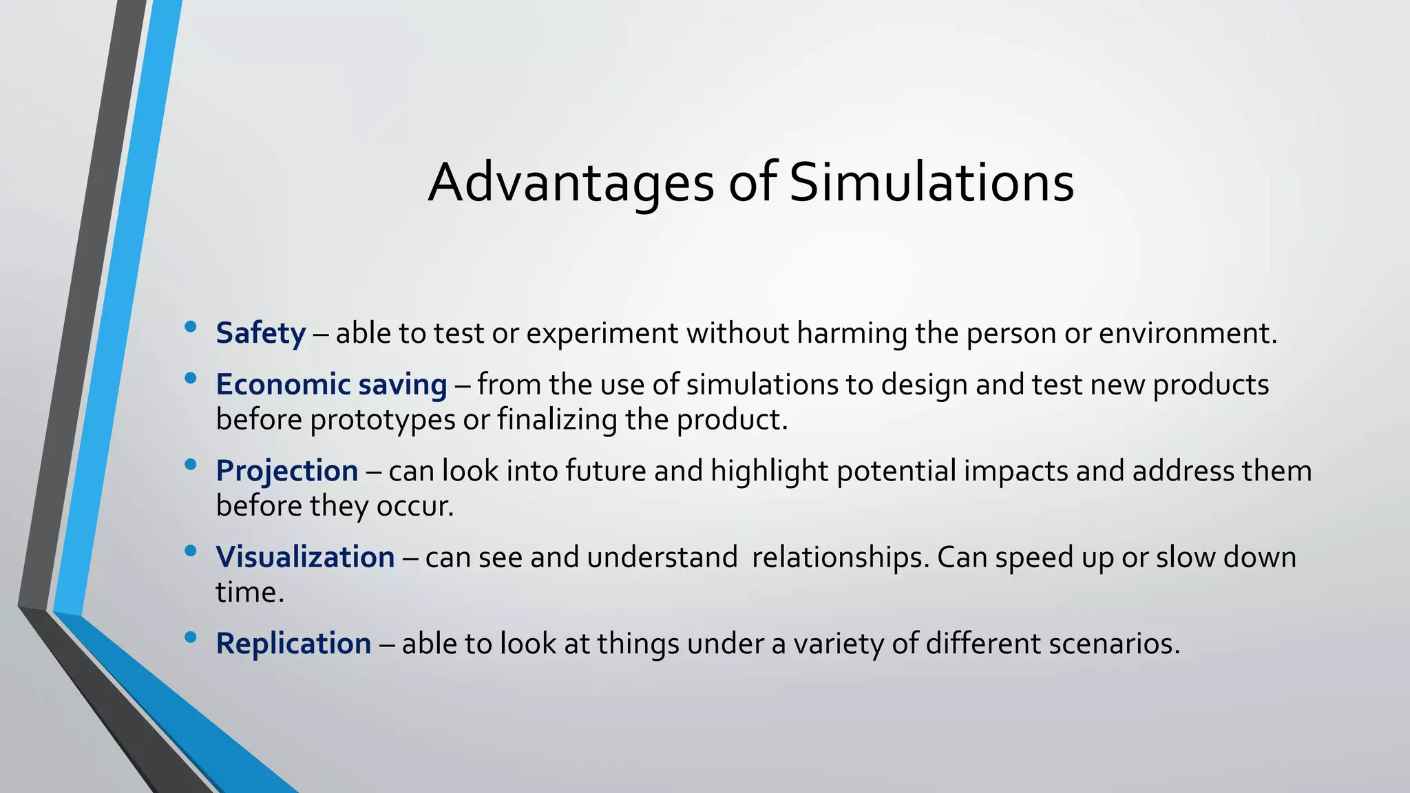 Advantages of Simulations
• Safety – able to test or experiment without harming the person or environment.
• Economic saving – from the use of simulations to design and test new products
before prototypes or finalizing the product.
• Projection – can look into future and highlight potential impacts and address them
before they occur.
• Visualization – can see and understand relationships. Can speed up or slow down
time.
• Replication – able to look at things under a variety of different scenarios.
 