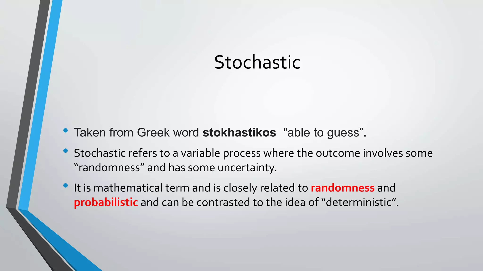 Stochastic
• Taken from Greek word stokhastikos "able to guess”.
• Stochastic refers to a variable process where the outcome involves some
“randomness” and has some uncertainty.
• It is mathematical term and is closely related to randomness and
probabilistic and can be contrasted to the idea of “deterministic”.
 