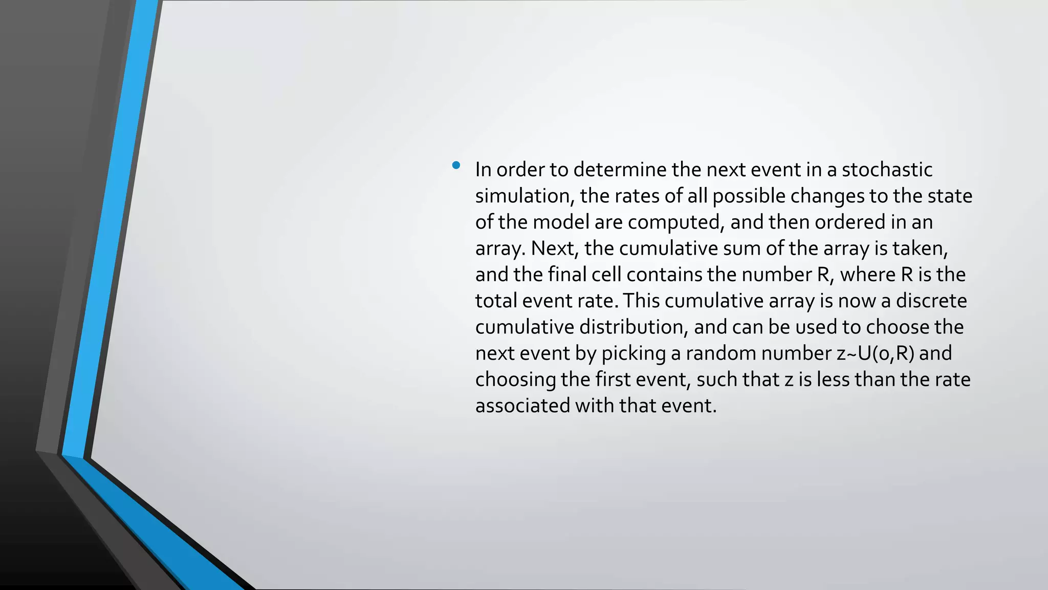 • In order to determine the next event in a stochastic
simulation, the rates of all possible changes to the state
of the model are computed, and then ordered in an
array. Next, the cumulative sum of the array is taken,
and the final cell contains the number R, where R is the
total event rate.This cumulative array is now a discrete
cumulative distribution, and can be used to choose the
next event by picking a random number z~U(0,R) and
choosing the first event, such that z is less than the rate
associated with that event.
 