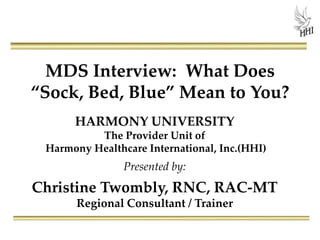MDS Interview: What Does
“Sock, Bed, Blue” Mean to You?
HARMONY UNIVERSITY
The Provider Unit of
Harmony Healthcare International, Inc.(HHI)
Presented by:
Christine Twombly, RNC, RAC-MT
Regional Consultant / Trainer
 