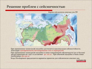 Решение проблем с сейсмичностью
При применении туннельной опалубки достигается максимальная сейсмостойкость
благодаря одновременному бетонированию стен и перекрытий.
При применении туннельной опалубки в зонах повышенной сейсмичности (до 10 баллов)
расход арматуры на 1 куб. м составляет 90- 100 кг. При обычной опалубке в таких зонах
необходимо 150-250 кг.
Krays Development предлагаются варианты проектов для сейсмически опасных зон.
Карта сейсмически опасных зон РФ
 