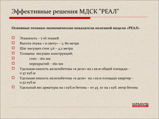 Эффективные решения МДСК "РЕАЛ"
Основные технико-экономические показатели полезной модели «РЕАЛ»
 Этажность – 7-16 этажей
 Высота этажа « в свету» – 2, 80 метра
 Шаг несущих стен 3,6 – 4,2 метра
 Толщина несущих конструкций:
 стен – 160 мм
 перекрытий – 160 мм
 Удельная емкость железобетона «в деле» на 1 кв.м общей площади –
0.37 куб.м
 Удельная емкость железобетона «в деле» на 1 кв.м площади квартир –
0.52 куб.м
 Удельный вес арматуры на 1 куб.м бетона – от 45 кг на 1 куб. метр бетона
 