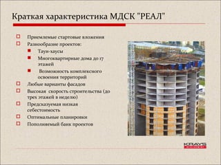 Краткая характеристика МДСК "РЕАЛ"
 Приемлемые стартовые вложения
 Разнообразие проектов:
 Таун-хаусы
 Многоквартирные дома до 17
этажей
 Возможность комплексного
освоения территорий
 Любые варианты фасадов
 Высокая скорость строительства (до
трех этажей в неделю)
 Предсказуемая низкая
себестоимость
 Оптимальные планировки
 Пополняемый банк проектов
 