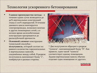 Технология ускоренного бетонирования
 Главное преимущество метода – в
течение одних суток возводится до
90% вертикальных конструкций
этажа и 100% перекрытий. В течение
дневного цикла монтируется
электропроводка, возможен монтаж
и других инженерных сетей, а в
ночное время железобетонные
конструкции прогреваются до
распалубочной прочности.
 Основной элемент конструкции
туннельной опалубки -
полутуннель, который состоит из
равного количества горизонтальных
и вертикальных панелей,
соединённых между собой. В разрезе
полутуннель напоминает букву "г",
повёрнутую в разные стороны.
• Два полутуннеля образуют в разрезе
"туннель", напоминающий букву "П". Как
правило, один такой "туннель"
соответствует одному помещению.
Задняя вертикальная панель обычно
отделяет одно помещение от другого.
 